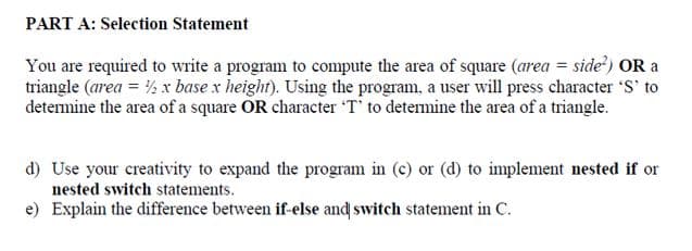 PART A: Selection Statement
You are required to write a program to compute the area of square (area = side') OR a
triangle (area = ½ x base x height). Using the program, a user will press character 'S' to
detemine the area of a square OR character T' to detemine the area of a triangle.
d) Use your creativity to expand the program in (c) or (d) to implement nested if or
nested switch statements.
e) Explain the difference between if-else and switch statement in C.
