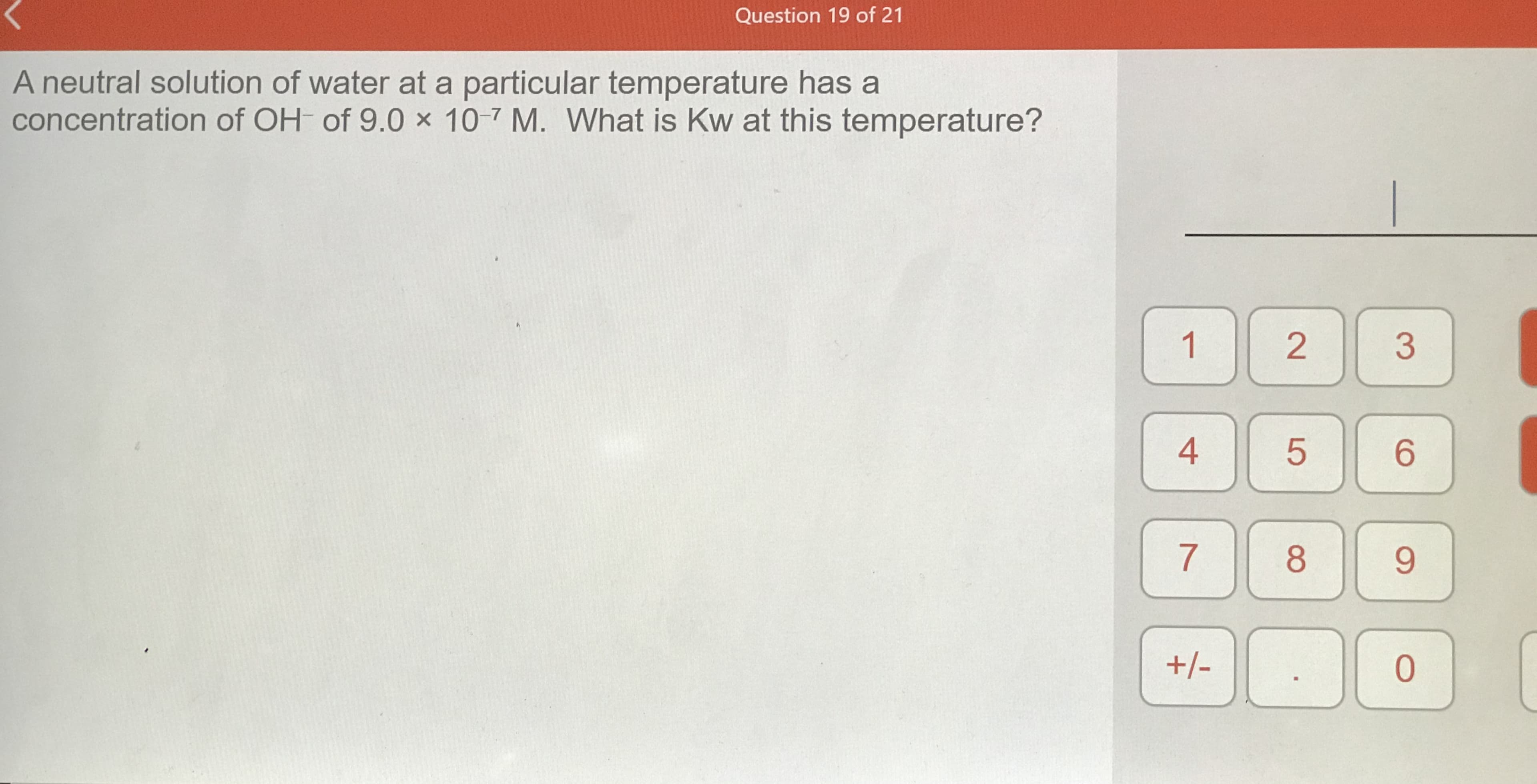 A neutral solution of water at a particular temperature has a
concentration of OH of 9.0 x 10-7 M. What is Kw at this temperature?
