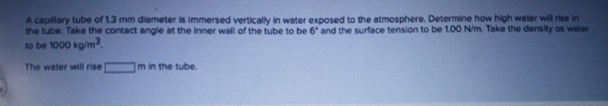 A capillary tube of 1.3 mm diemeter is immersed vertically in water exposed to the atmosphere. Determine how high water will rise in
the tube. Take the contact angle at the inner wall of the tube to be 6 and the surface tension to be 1.00 N/m. Take the density os water
to be 1000 kg/m3.
The water will rise
m in the tube.
