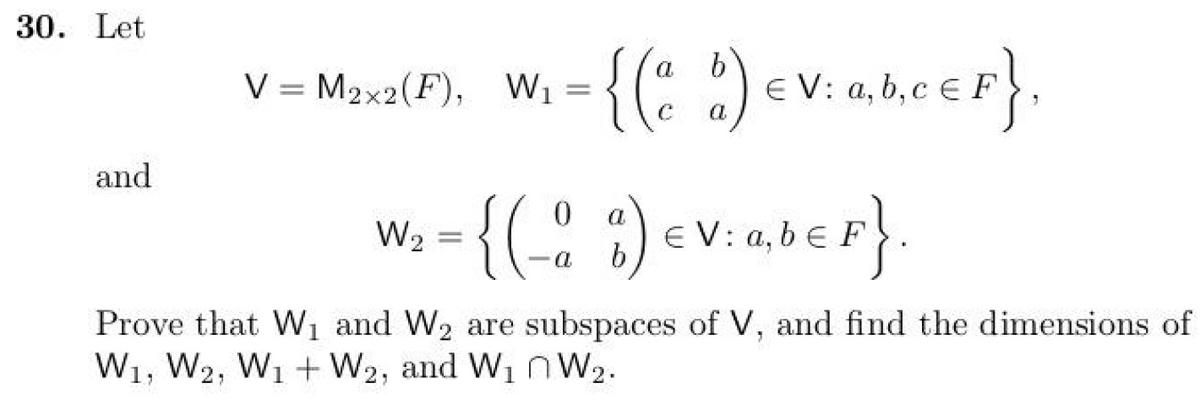 30. Let
and
V = M2x2(F), W₁ = = {(a à) EV: a,b,c € F},
b
W₂
=
a
{(-0 %) EV: ab €F}
(-º
a,
Prove that W₁ and W₂ are subspaces of V, and find the dimensions of
W1, W2, W1 + W₂, and W₁ W₂.