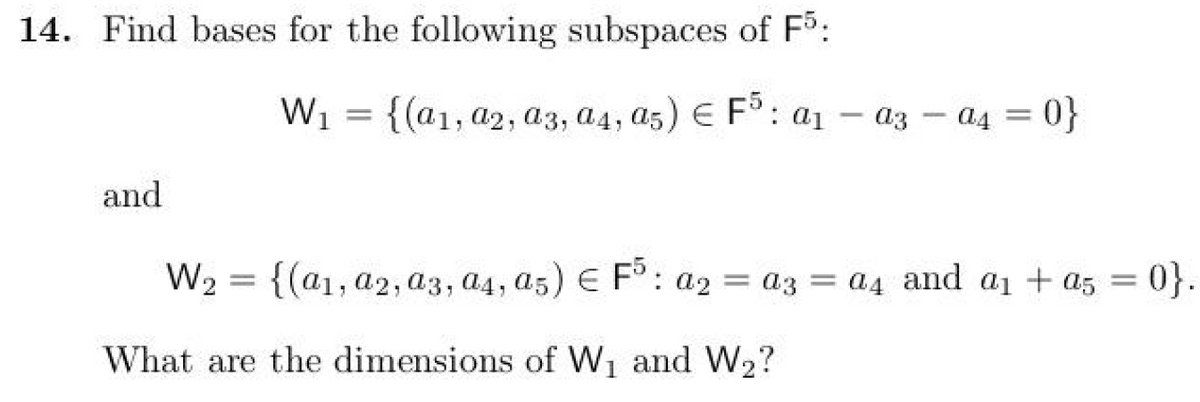 14. Find bases for the following subspaces of F5:
and
W₂
-
W₁ = {(a1, a2, a3, a4, a5) F5 a₁ - a3 a4=0}
-
{(a1, a2, a3, a4, a5) € F5 : a2 = a3 = a4 and a₁ + a5 = 0}.
What are the dimensions of W₁ and W₂?