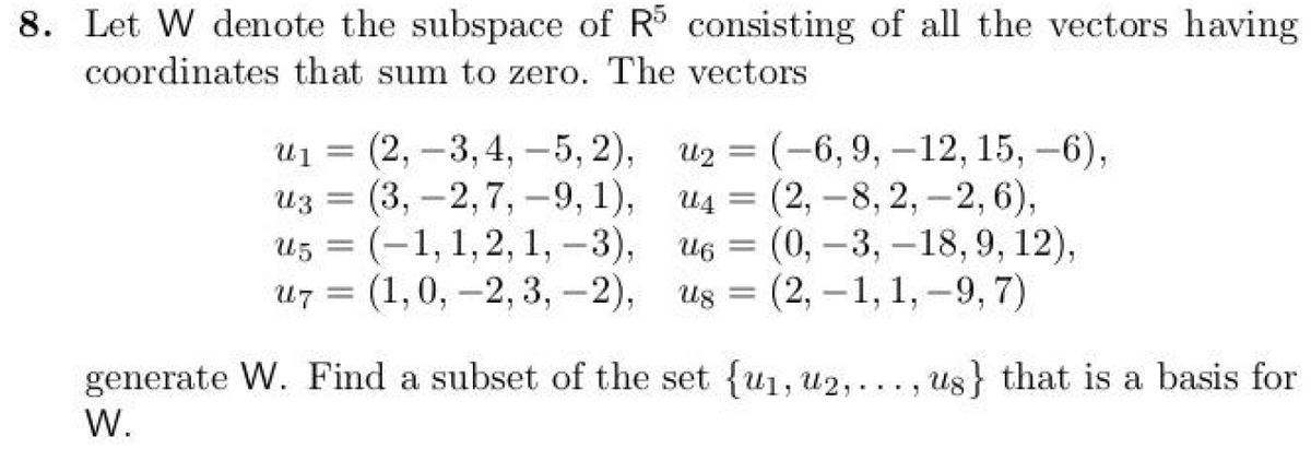 8. Let W denote the subspace of R5 consisting of all the vectors having
coordinates that sum to zero. The vectors
u₁=(2, -3,4,5, 2),
=
uz (3,-2,7,-9, 1),
u5 (-1, 1, 2, 1, -3),
u7 (1,0, 2, 3,-2),
U5 =
=
u2=(-6, 9, -12, 15, -6),
u4=(2,-8, 2, -2, 6),
U6
=
u6 (0, -3, -18, 9, 12),
us=(2, -1, 1,-9, 7)
generate W. Find a subset of the set {ui, u2,..., us} that is a basis for
W.