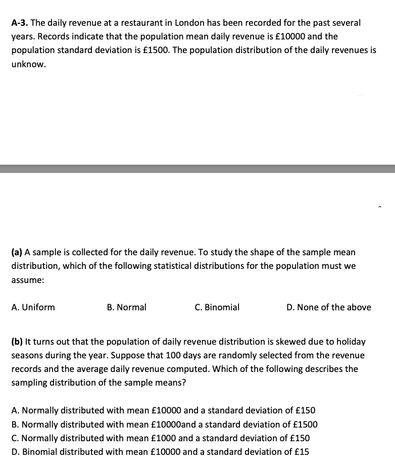 A-3. The daily revenue at a restaurant in London has been recorded for the past several
years. Records indicate that the population mean daily revenue is £10000 and the
population standard deviation is £1500. The population distribution of the daily revenues is
unknow.
(a) A sample is collected for the daily revenue. To study the shape of the sample mean
distribution, which of the following statistical distributions for the population must we
assume:
A. Uniform
B. Normal
C. Binomial
D. None of the above
(b) It turns out that the population of daily revenue distribution is skewed due to holiday
seasons during the year. Suppose that 100 days are randomly selected from the revenue
records and the average daily revenue computed. Which of the following describes the
sampling distribution of the sample means?
A. Normally distributed with mean £10000 and a standard deviation of £150
B. Normally distributed with mean £10000and a standard deviation of £1500
C. Normally distributed with mean £1000 and a standard deviation of £150
D. Binomial distributed with mean £10000 and a standard deviation of £15
