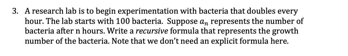 3. A research lab is to begin experimentation with bacteria that doubles every
hour. The lab starts with 100 bacteria. Suppose an represents the number of
bacteria after n hours. Write a recursive formula that represents the growth
number of the bacteria. Note that we don't need an explicit formula here.
