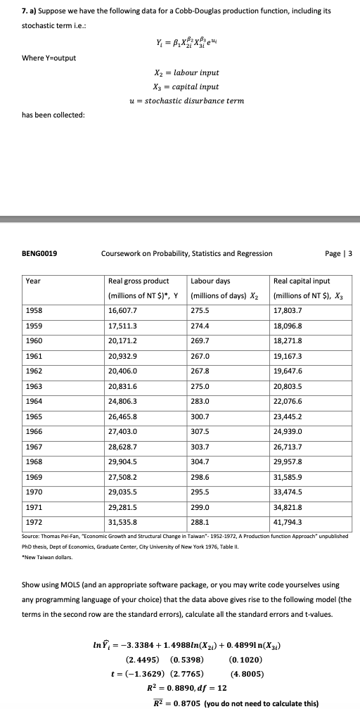7. a) Suppose we have the following data for a Cobb-Douglas production function, including its
stochastic term i.e.:
Y, = B,x: xe
Where Y=output
X2 = labour input
Хз — саpital input
u = stochastic disurbance term
has been collected:
BENGO019
Coursework on Probability, Statistics and Regression
Page | 3
Year
Real gross product
Labour days
Real capital input
(millions of NT $)", Y (millions of days) X2
(millions of NT $), X3
1958
16,607.7
275.5
17,803.7
1959
17,511.3
274.4
18,096.8
1960
20,171.2
269.7
18,271.8
1961
20,932.9
267.0
19,167.3
1962
20,406.0
267.8
19,647.6
1963
20,831.6
275.0
20,803.5
1964
24,806.3
283.0
22,076.6
1965
26,465.8
300.7
23,445.2
1966
27,403.0
307.5
24,939.0
1967
28,628.7
303.7
26,713.7
1968
29,904.5
304.7
29,957.8
1969
27,508.2
298.6
31,585.9
1970
29,035.5
295.5
33,474.5
1971
29,281.5
299.0
34,821.8
1972
31,535.8
288.1
41,794.3
Source: Thomas Pei-Fan, "Economic Growth and Structural Change in Taiwan". 1952-1972, A Production function Approach" unpublished
PhD thesis, Dept of Economics, Graduate Center, City University of New York 1976, Table Il
*New Taiwan dollars.
Show using MOLS (and an appropriate software package, or you may write code yourselves using
any programming language of your choice) that the data above gives rise to the following model (the
terms in the second row are the standard errors), calculate all the standard errors and t-values.
InY, = -3.3384 +1.4988ln(X2) + 0.48991 n(X)
(2.4495) (0.5398)
(0. 1020)
t = (-1.3629) (2.7765)
R? = 0, 8890, df = 12
(4. 8005)
R2 = 0.8705 (you do not need to calculate this)
