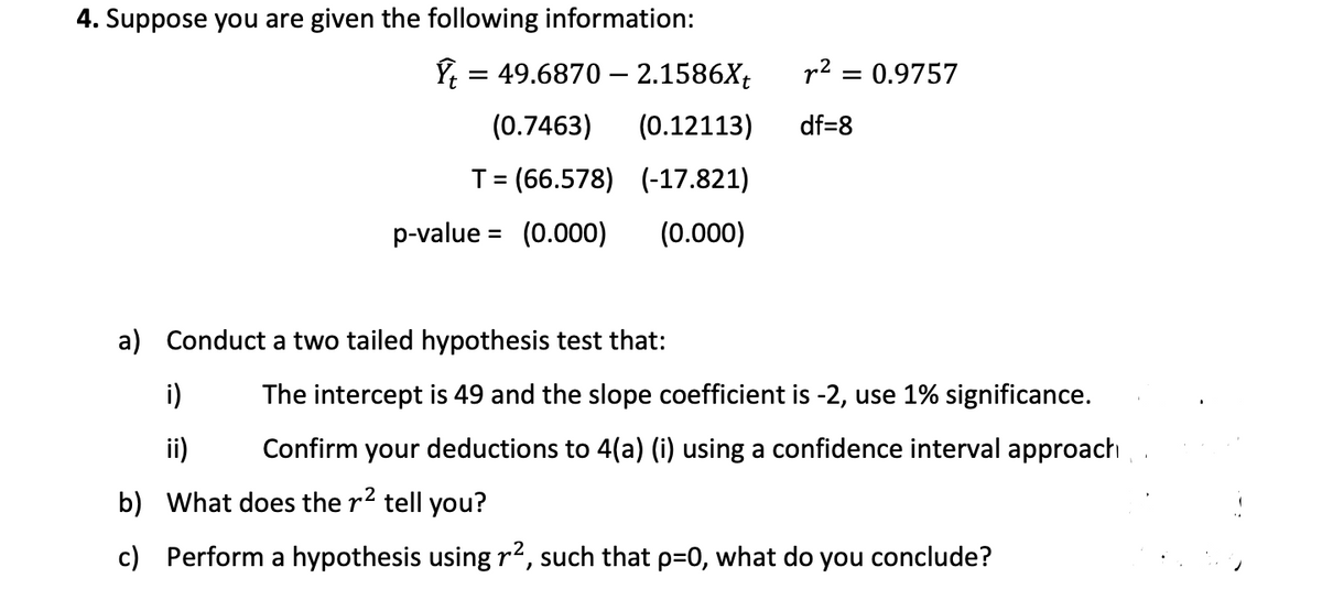 4. Suppose you are given the following information:
= 49.6870 – 2.1586X;
r2 = 0.9757
(0.7463)
(0.12113)
df=8
T= (66.578) (-17.821)
p-value = (0.000)
(0.000)
a) Conduct a two tailed hypothesis test that:
i)
The intercept is 49 and the slope coefficient is -2, use 1% significance.
ii)
Confirm your deductions to 4(a) (i) using a confidence interval approach
b) What does the r2 tell you?
c) Perform a hypothesis using r2, such that p=D0, what do you conclude?
