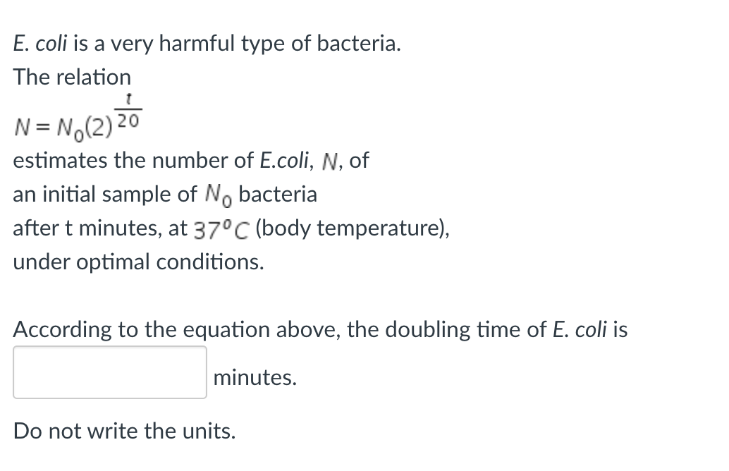 E. coli is a very harmful type of bacteria.
The relation
t
N = No (2) ²0
estimates the number of E.coli, N, of
an initial sample of No bacteria
after t minutes, at 37°C (body temperature),
under optimal conditions.
According to the equation above, the doubling time of E. coli is
minutes.
Do not write the units.