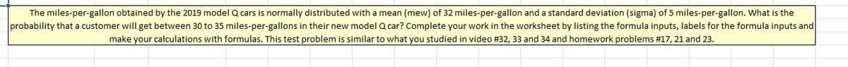 The miles-per-gallon obtained by the 2019 model Q cars is normally distributed with a mean (mew) of 32 miles-per-gallon and a standard deviation (sigma) of 5 miles-per-gallon. What is the
probability that a customer will get between 30 to 35 miles-per-gallons in their new model Q car? Complete your work in the worksheet by listing the formula inputs, labels for the formula inputs and
make your calculations with formulas. This test problem is similar to what you studied in video # 32, 33 and 34 and homework problems # 17, 21 and 23.