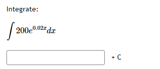 ### Integration Problem

**Problem Statement:**

Integrate the following function:

\[ \int 200e^{0.02x} \, dx \]

**Solution:**

To solve for the integral of the function, let's follow these steps:

The given integral is:
\[ \int 200e^{0.02x} \, dx \]

Recall the integral of \(e^{kx}\), which is \(\frac{1}{k}e^{kx}\). Here \( k = 0.02 \).

Applying this knowledge:
\[ \int e^{0.02x} \, dx = \frac{1}{0.02}e^{0.02x} + C \]

So, including the constant 200:
\[ \int 200e^{0.02x} \, dx = 200 \cdot \frac{1}{0.02}e^{0.02x} + C \]

Simplifying the constants:
\[ 200 \cdot \frac{1}{0.02} = 200 \cdot 50 = 10000 \]

Thus, the integral becomes:
\[ \int 200e^{0.02x} \, dx = 10000e^{0.02x} + C \]

Finally, the integral is:
\[ \int 200e^{0.02x} \, dx = 10000e^{0.02x} + C \]

You can enter this final expression in the provided box along with the constant of integration, \( + C \).