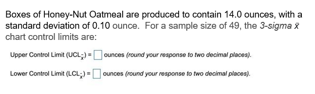 Boxes of Honey-Nut Oatmeal are produced to contain 14.0 ounces, with a
standard deviation of 0.10 ounce. For a sample size of 49, the 3-sigma x
chart control limits are:
Upper Control Limit (UCL) =
Lower Control Limit (LCL) =
ounces (round your response to two decimal places).
ounces (round your response to two decimal places).