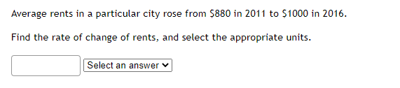 Average rents in a particular city rose from $880 in 2011 to $1000 in 2016.
Find the rate of change of rents, and select the appropriate units.
Select an answer ✓