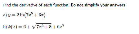 Find the derivative of each function. Do not simplify your answers
a) y = 2ln (7x5 + 3x)
b) k(x) = 6 + √7x²+8+6x5