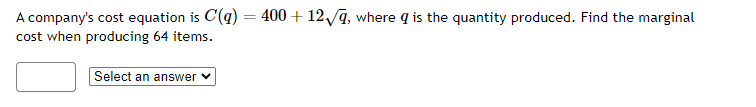 ### Cost Analysis Problem

A company's cost equation is given by:

\[ C(q) = 400 + 12\sqrt{q}, \]

where \( q \) is the quantity produced. The task is to find the marginal cost when producing 64 items.

**Question:**
Find the marginal cost when producing 64 items.

**Answer Options:**

- [Dropdown menu with answer options]

In this scenario, the primary goal is to determine the marginal cost, which can be found by differentiating the cost function \( C(q) \) with respect to \( q \), and then substituting \( q = 64 \) into the resulting expression.