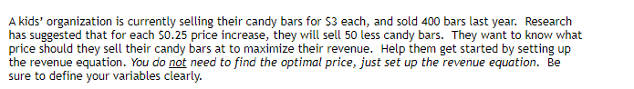 A kids' organization is currently selling their candy bars for $3 each, and sold 400 bars last year. Research
has suggested that for each $0.25 price increase, they will sell 50 less candy bars. They want to know what
price should they sell their candy bars at to maximize their revenue. Help them get started by setting up
the revenue equation. You do not need to find the optimal price, just set up the revenue equation. Be
sure to define your variables clearly.