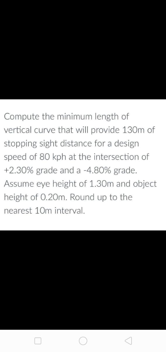 Compute the minimum length of
vertical curve that will provide 130m of
stopping sight distance for a design
speed of 80 kph at the intersection of
+2.30% grade and a -4.80% grade.
Assume eye height of 1.30m and object
height of 0.20m. Round up to the
nearest 10m interval.
