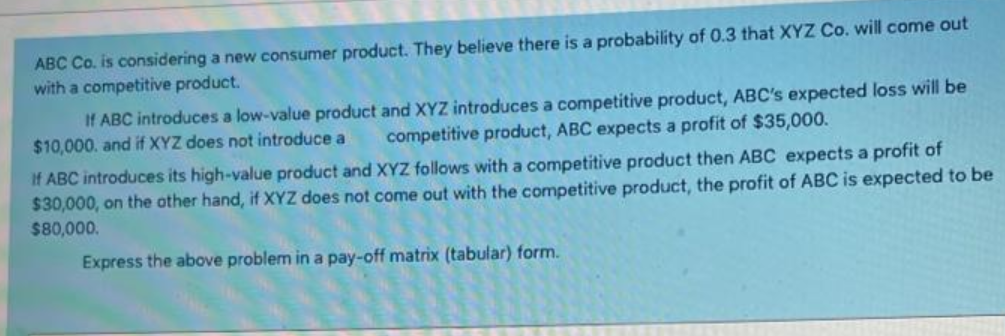 ABC Co. is considering a new consumer product. They believe there is a probability of 0.3 that XYZ Co. will come out
with a competitive product.
If ABC introduces a low-value product and XYZ introduces a competitive product, ABC's expected loss will be
competitive product, ABC expects a profit of $35,000.
$10,000. and if XYZ does not introduce a
If ABC introduces its high-value product and XYZ follows with a competitive product then ABC expects a profit of
$30,000, on the other hand, if XYZ does not come out with the competitive product, the profit of ABC is expected to be
$80,000.
Express the above problem in a pay-off matrix (tabular) form.