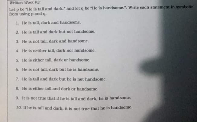 Written Work #3:
Let p be "He is tall and dark." and let q be "He is handsome.". Write each statement in symbolic
from using p and q.
1. He is tall, dark and handsome.
2. He is tall and dark but not handsome.
3. He is not tall, dark and handsome.
4. He is neither tall, dark nor handsome.
5. He is either tall, dark or handsome.
6. He is not tall, dark but he is handsome.
7. He is tall and dark but he is not handsome.
8. He is either tall and dark or handsome.
9. It is not true that if he is tall and dark, he is handsome.
10. If he is tall and dark, it is not true that he is handsome.
