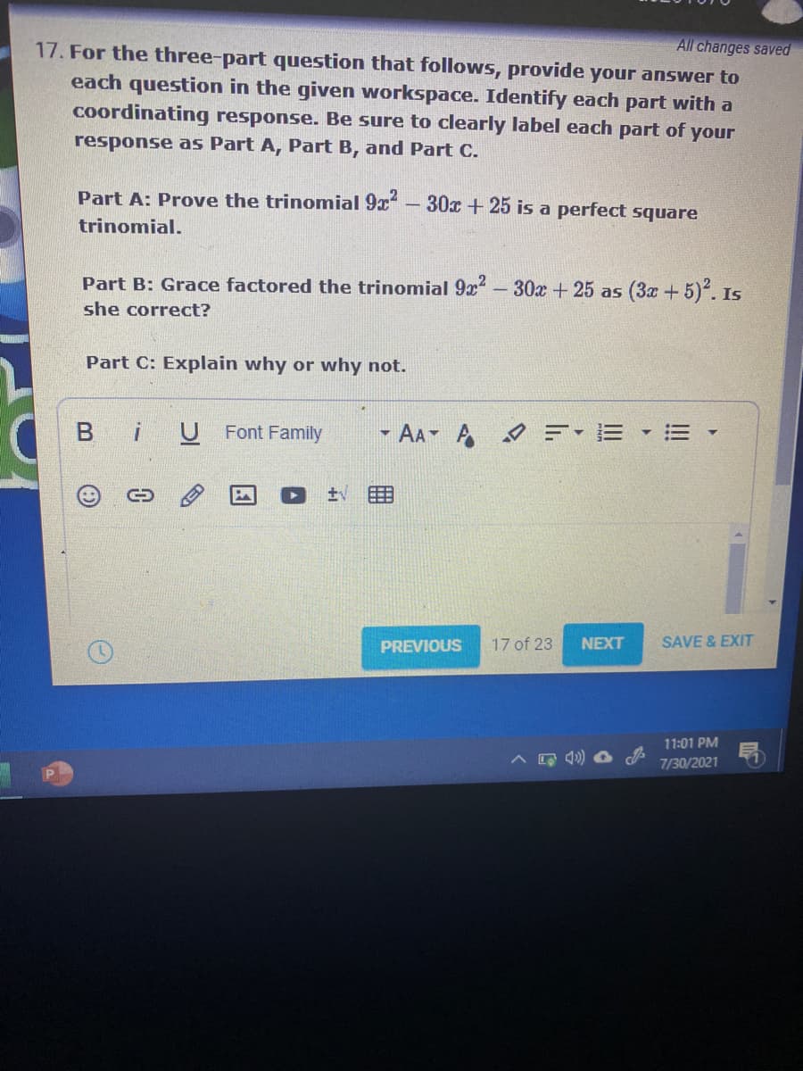 All changes saved
17. For the three-part question that follows, provide your answer to
each question in the given workspace. Identify each part with a
coordinating response. Be sure to clearly label each part of your
response as Part A, Part B, and Part C.
Part A: Prove the trinomial 9x
30x + 25 is a perfect square
trinomial.
Part B: Grace factored the trinomial 9x- 30x + 25 as (3a +5). Is
she correct?
Part C: Explain why or why not.
Bi
U Font Family
- AA A =- E
PREVIOUS
17 of 23
NEXT
SAVE & EXIT
11:01 PM
7/30/2021
