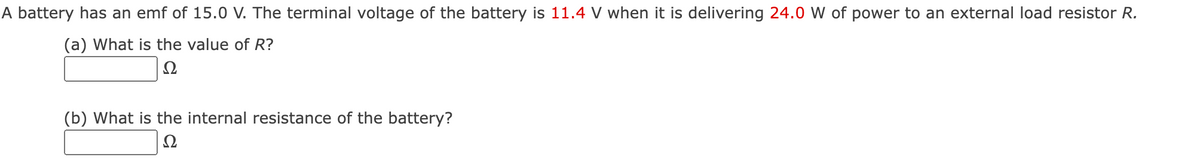 A battery has an emf of 15.0 V. The terminal voltage of the battery is 11.4 V when it is delivering 24.0 W of power to an external load resistor R.
(a) What is the value of R?
Ω
(b) What is the internal resistance of the battery?
Ω
