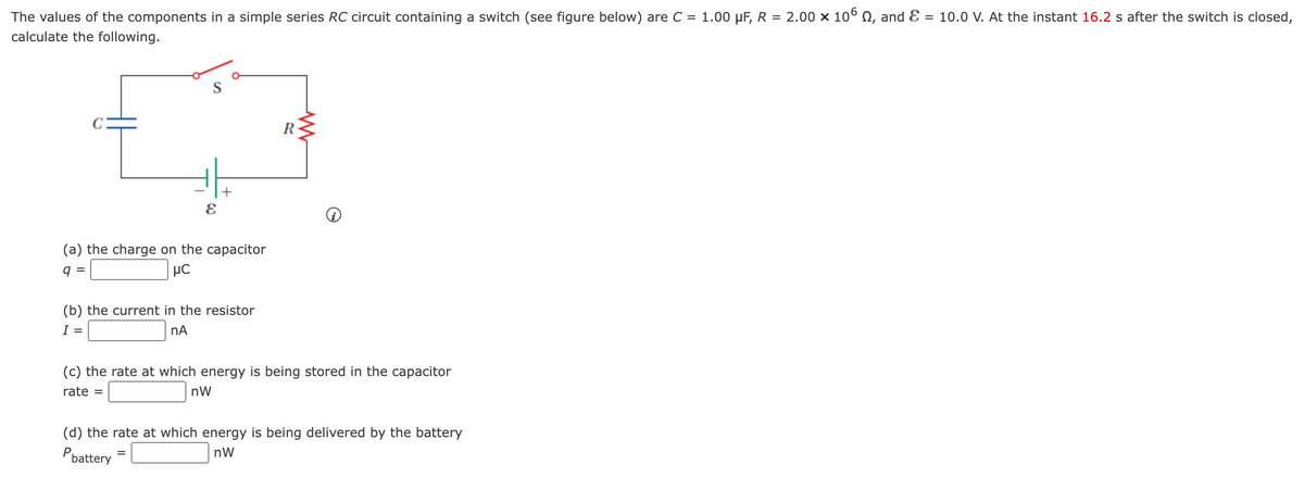 1.00 µF, R = 2.00 x 10° Q, and Ɛ = 10.0 V. At the instant 16.2 s after the switch is closed,
The values of the components in a simple series RC circuit containing a switch (see figure below) are C =
calculate the following.
%3D
S
R
(a) the charge on the capacitor
q :
µC
(b) the current in the resistor
I =
nA
(c) the rate at which energy is being stored in the capacitor
rate =
nW
(d) the rate at which energy is being delivered by the battery
Poattery
nW
