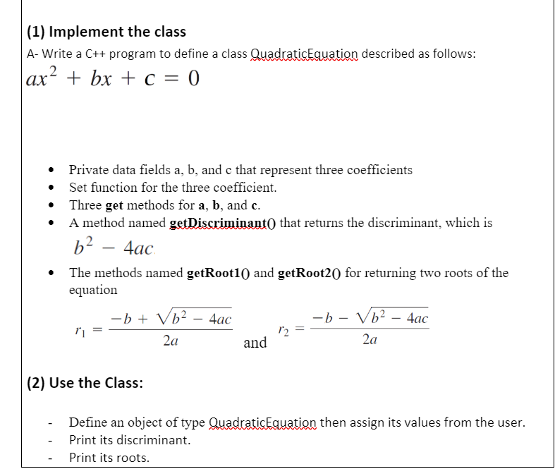 (1) Implement the class
A- Write a C++ program to define a class QuadraticEquation described as follows:
|аx + bx + с 3 0
Private data fields a, b, and e that represent three coefficients
Set function for the three coefficient.
Three get methods for a, b, and c.
A method named getDiscriminant) that returns the discriminant, which is
b2 – 4ac.
The methods named getRoot10) and getRoot2() for returning two roots of the
equation
-b + Vb²
4ас
-b - Vb? – 4ac
-
2a
and
2a
(2) Use the Class:
Define an object of type QuadraticEquation then assign its values from the user.
Print its discriminant.
Print its roots.
||
