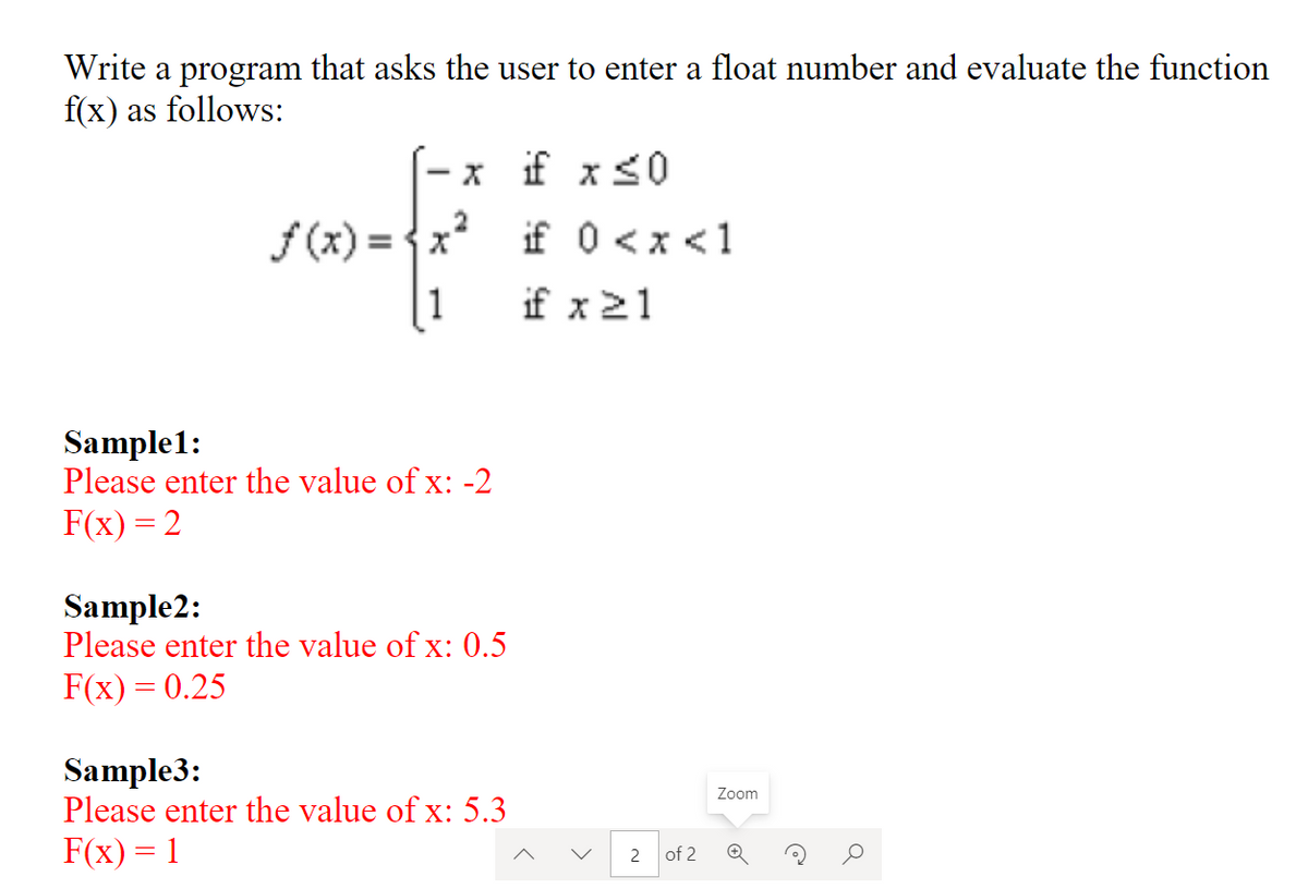 Write a program that asks the user to enter a float number and evaluate the function
f(x) as follows:
x if x<0
f (x) = {x?
if 0 <x <1
|1
if x21
Sample1:
Please enter the value of x: -2
F(x) = 2
Sample2:
Please enter the value of x: 0.5
F(x) = 0.25
Sample3:
Please enter the value of x: 5.3
Zoom
F(x) = 1
2 of 2
