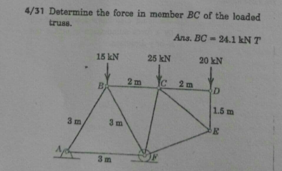 4/31 Determine the force in member BC of the loaded
truss.
Ans. BC 24.1 kN T
15 kN
25 kN
20 kN
2m
IC
2m
B
1.5 m
3 m
3 m
3m
