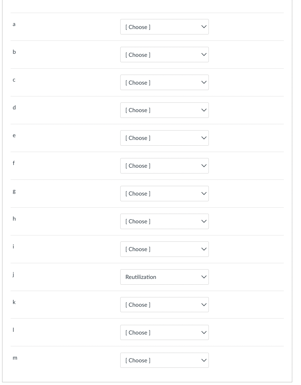 a
[ Choose ]
b
[ Choose ]
[ Choose ]
d.
[ Choose ]
e
[ Choose ]
f
[ Choose ]
[ Choose ]
[ Choose ]
i
[ Choose ]
j
Reutilization
k
[ Choose ]
[ Choose ]
[ Choose ]
>
>
>
>
>
