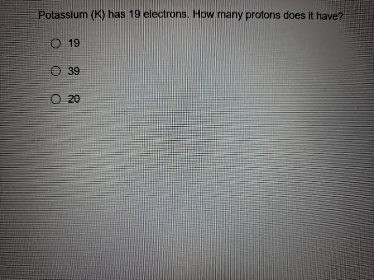 Potassium (K) has 19 electrons. How many protons does it have?
O 19
O 39
O 20
