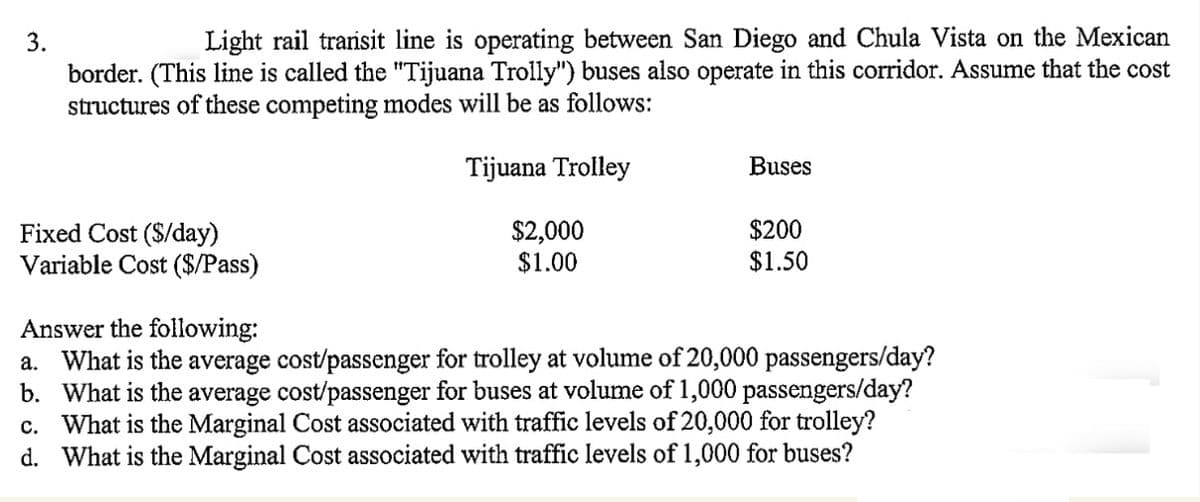 3.
Light rail transit line is operating between San Diego and Chula Vista on the Mexican
border. (This line is called the "Tijuana Trolly") buses also operate in this corridor. Assume that the cost
structures of these competing modes will be as follows:
Tijuana Trolley
Fixed Cost ($/day)
Variable Cost ($/Pass)
$2,000
$1.00
Buses
$200
$1.50
Answer the following:
a. What is the average cost/passenger for trolley at volume of 20,000 passengers/day?
b. What is the average cost/passenger for buses at volume of 1,000 passengers/day?
c. What is the Marginal Cost associated with traffic levels of 20,000 for trolley?
d. What is the Marginal Cost associated with traffic levels of 1,000 for buses?