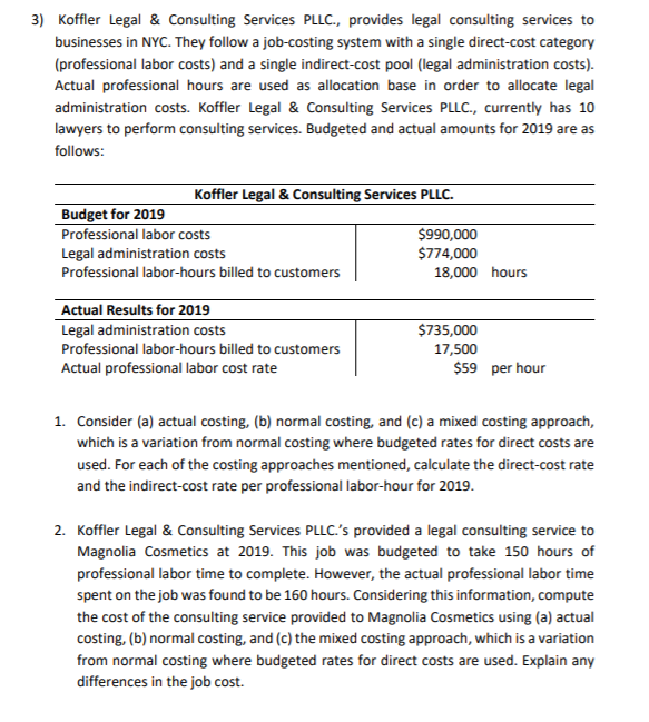 3) Koffler Legal & Consulting Services PLLC., provides legal consulting services to
businesses in NYC. They follow a job-costing system with a single direct-cost category
(professional labor costs) and a single indirect-cost pool (legal administration costs).
Actual professional hours are used as allocation base in order to allocate legal
administration costs. Koffler Legal & Consulting Services PLLC., currently has 10
lawyers to perform consulting services. Budgeted and actual amounts for 2019 are as
follows:
Koffler Legal & Consulting Services PLLC.
Budget for 2019
Professional labor costs
Legal administration costs
Professional labor-hours billed to customers
$990,000
$774,000
18,000 hours
Actual Results for 2019
Legal administration costs
$735,000
Professional labor-hours billed to customers
17,500
Actual professional labor cost rate
$59 per hour
1. Consider (a) actual costing, (b) normal costing, and (c) a mixed costing approach,
which is a variation from normal costing where budgeted rates for direct costs are
used. For each of the costing approaches mentioned, calculate the direct-cost rate
and the indirect-cost rate per professional labor-hour for 2019.
2. Koffler Legal & Consulting Services PLLC.'s provided a legal consulting service to
Magnolia Cosmetics at 2019. This job was budgeted to take 150 hours of
professional labor time to complete. However, the actual professional labor time
spent on the job was found to be 160 hours. Considering this information, compute
the cost of the consulting service provided to Magnolia Cosmetics using (a) actual
costing, (b) normal costing, and (c) the mixed costing approach, which is a variation
from normal costing where budgeted rates for direct costs are used. Explain any
differences in the job cost.
