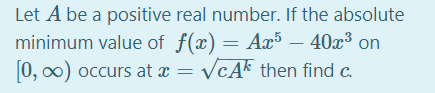 Let A be a positive real number. If the absolute
minimum value of f(x) = Ax5 – 40x³ on
0, o0) occurs at x = VcAk then find c.
