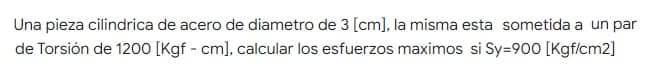 Una pieza cilindrica de acero de diametro de 3 [cm], la misma esta sometida a un par
de Torsión de 1200 [Kgf - cm], calcular los esfuerzos maximos si Sy=900 [Kgf/cm2]
