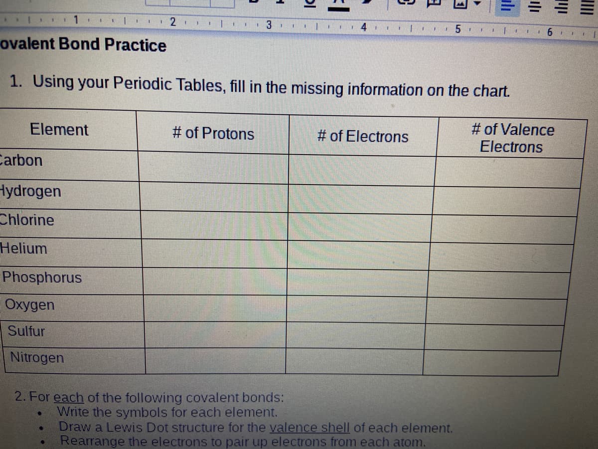 1.
111
一
ovalent Bond Practice
1. Using your Periodic Tables, fill in the missing information on the chart.
Element
# of Valence
Electrons
# of Protons
# of Electrons
Carbon
Hydrogen
Chlorine
Helium
Phosphorus
Oxygen
Sulfur
Nitrogen
2. For each of the following covalent bonds:
Write the symbols for each element.
Draw a Lewis Dot structure for the valence shell of each element.
Rearrange the electrons to pair up electrons from each atom.
山
ili
