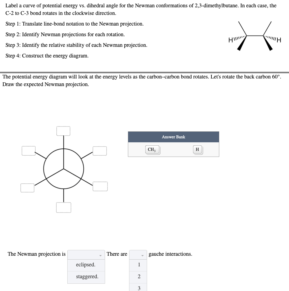 Label a curve of potential energy vs. dihedral angle for the Newman conformations of 2,3-dimethylbutane. In each case, the
C-2 to C-3 bond rotates in the clockwise direction.
Step 1: Translate line-bond notation to the Newman projection.
Step 2: Identify Newman projections for each rotation.
HI
"H
Step 3: Identify the relative stability of each Newman projection.
Step 4: Construct the energy diagram.
The potential energy diagram will look at the energy levels as the carbon-carbon bond rotates. Let's rotate the back carbon 60°.
Draw the expected Newman projection.
Answer Bank
CH3
□
The Newman projection is
gauche interactions.
eclipsed.
staggered.
There are
1
2
3
H