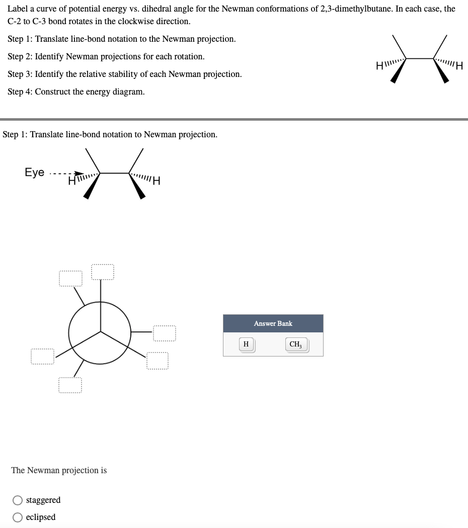 Label a curve of potential energy vs. dihedral angle for the Newman conformations of 2,3-dimethylbutane. In each case, the
C-2 to C-3 bond rotates in the clockwise direction.
Step 1: Translate line-bond notation to the Newman projection.
Step 2: Identify Newman projections for each rotation.
TH
Step 3: Identify the relative stability of each Newman projection.
Step 4: Construct the energy diagram.
Step 1: Translate line-bond notation to Newman projection.
Eye
|||||H
H
The Newman projection is
O staggered
O eclipsed
H
Answer Bank
CH3