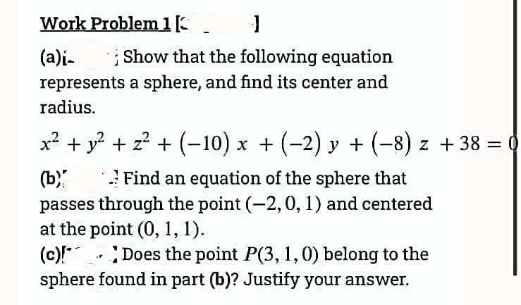 Work Problem 1. J
(a)i-
Show that the following equation
represents a sphere, and find its center and
radius.
x² + y² + z² + (-10) x + (−2) y + (−8) z + 38 = 0
(b)
Find an equation of the sphere that
passes through the point (-2, 0, 1) and centered
at the point (0, 1, 1).
(c)!
Does the point P(3, 1, 0) belong to the
sphere found in part (b)? Justify your answer.