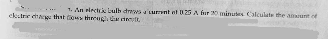 1. An electric bulb draws a current of 0.25 A for 20 minutes. Calculate the amount of
electric charge that flows through the circuit.