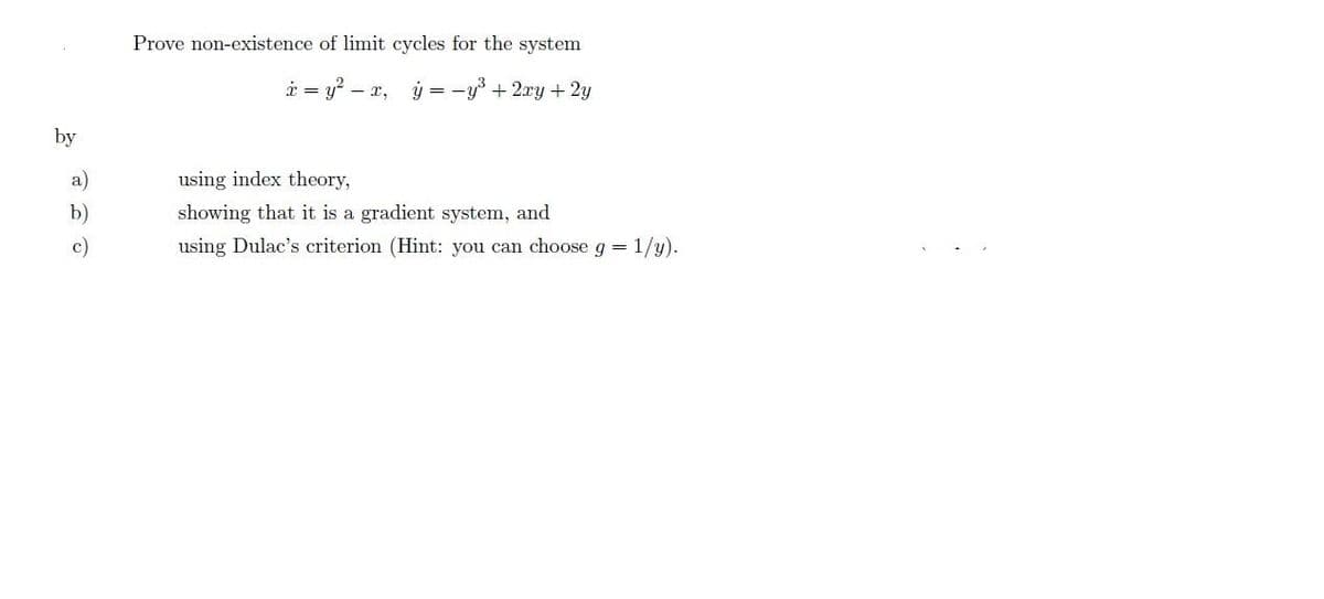 Prove non-existence of limit cycles for the system
å = y? – x, ý = -y³ + 2xy + 2y
by
a)
using index theory,
b)
showing that it is a gradient system, and
c)
using Dulac's criterion (Hint: you can choose g = 1/y).
