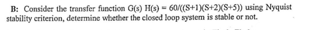 B: Consider the transfer function G(s) H(s) = 60/((S+1)(S+2)(S+5)) using Nyquist
stability criterion, determine whether the closed loop system is stable or not.