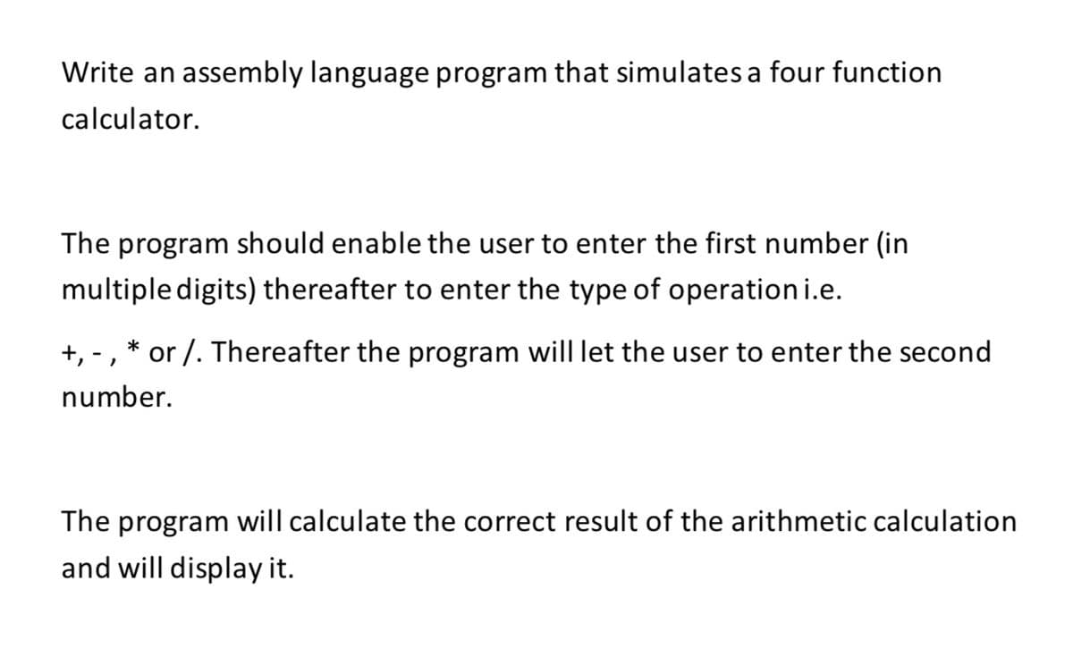 Write an assembly language program that simulates a four function
calculator.
The program should enable the user to enter the first number (in
multiple digits) thereafter to enter the type of operation i.e.
+, -, * or /. Thereafter the program will let the user to enter the second
number.
The program will calculate the correct result of the arithmetic calculation
and will display it.