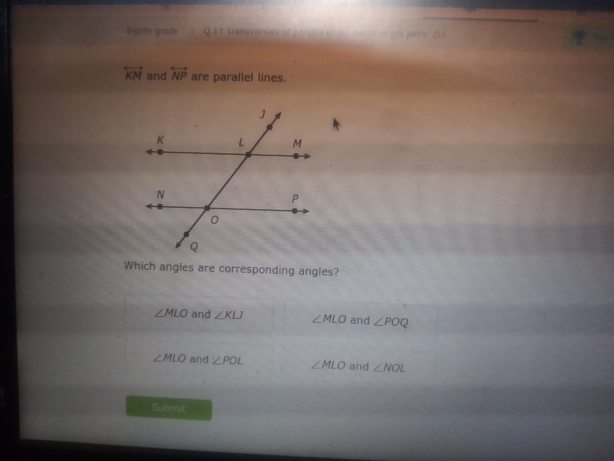 Eighth grade
Q17 Transversals of
erangla pairs ZL
KM and
NP
are parallel lines.
M
Which angles are corresponding angles?
ZMLO and KLJ
ZMLO and ZPOQ
ZMLO and Z POL
ZMLO and NOL
Submit
