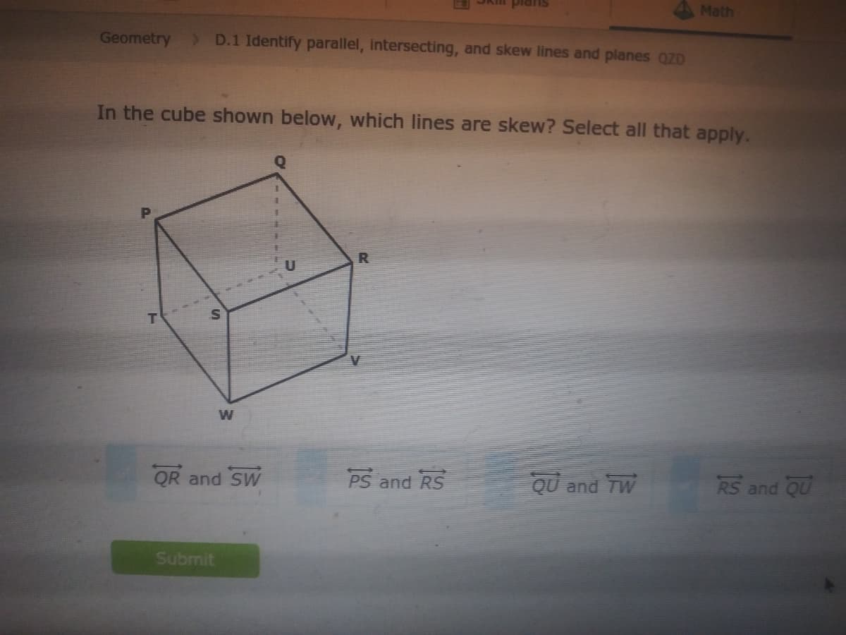 Math
Geometry
D.1 Identify parallel, intersecting, and skew lines and planes QZD
In the cube shown below, which lines are skew? Select all that apply.
W
QR and SW
PS and RS
QU and TW
RS a
nd QU
Submit
