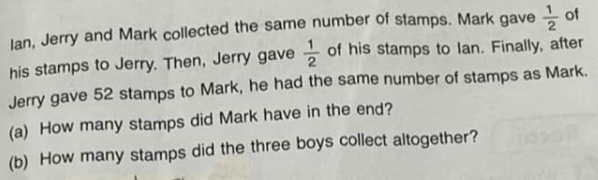 lan, Jerry and Mark collected the same number of stamps. Mark gave of
his stamps to Jerry. Then, Jerry gave of his stamps to lan. Finally, after
Jerry gave 52 stamps to Mark, he had the same number of stamps as Mark.
(a) How many stamps did Mark have in the end?
(b) How many stamps did the three boys collect altogether?