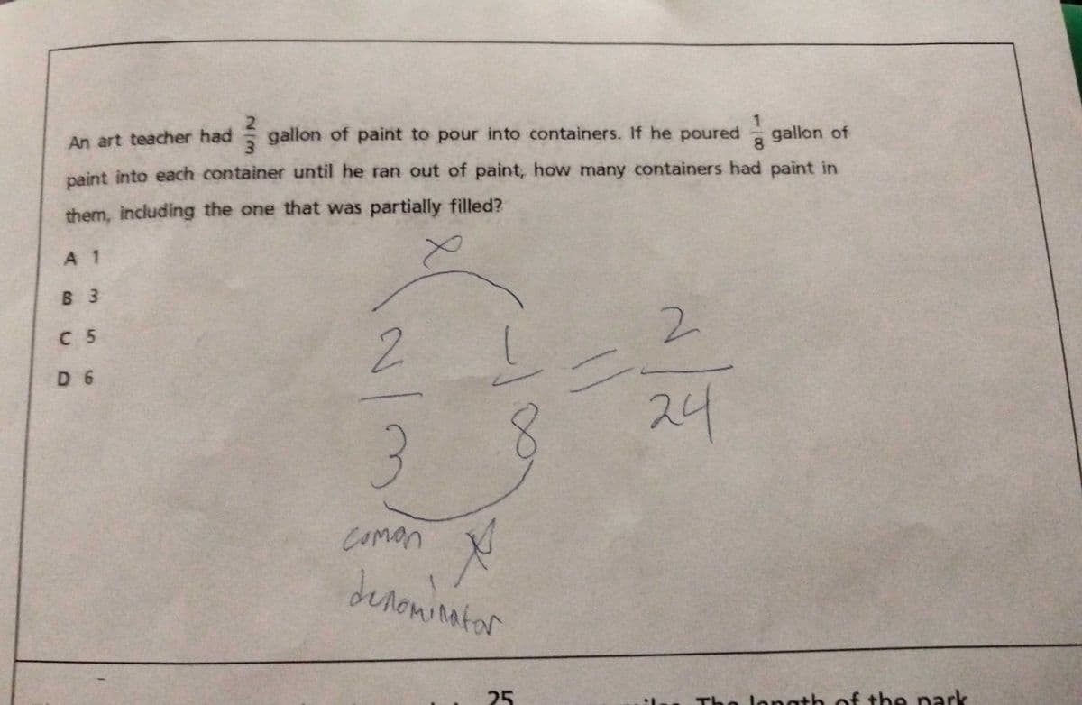 E gallon of paint to pour into containers. If he poured
gallon of
An art teacher had
paint into each container until he ran out of paint, how many containers had paint in
them, including the one that was partially filled?
A 1
B 3
2.
C 5
2.
D 6
24
3
Comon
denowinator
25
The longth of the park
:-
