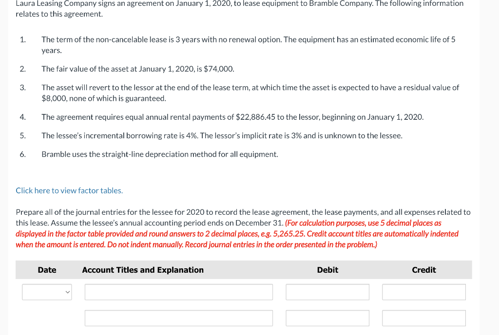 Laura Leasing Company signs an agreement on January 1, 2020, to lease equipment to Bramble Company. The following information
relates to this agreement.
1.
2.
3.
4.
5.
6.
The term of the non-cancelable lease is 3 years with no renewal option. The equipment has an estimated economic life of 5
years.
The fair value of the asset at January 1, 2020, is $74,000.
The asset will revert to the lessor at the end of the lease term, at which time the asset is expected to have a residual value of
$8,000, none of which is guaranteed.
The agreement requires equal annual rental payments of $22,886.45 to the lessor, beginning on January 1, 2020.
The lessee's incremental borrowing rate is 4%. The lessor's implicit rate is 3% and is unknown to the lessee.
Bramble uses the straight-line depreciation method for all equipment.
Click here to view factor tables.
Prepare all of the journal entries for the lessee for 2020 to record the lease agreement, the lease payments, and all expenses related to
this lease. Assume the lessee's annual accounting period ends on December 31. (For calculation purposes, use 5 decimal places as
displayed in the factor table provided and round answers to 2 decimal places, e.g. 5,265.25. Credit account titles are automatically indented
when the amount is entered. Do not indent manually. Record journal entries in the order presented in the problem.)
Date
Account Titles and Explanation
Debit
Credit