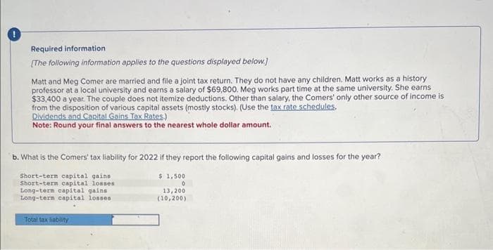 Required information
[The following information applies to the questions displayed below.]
Matt and Meg Comer are married and file a joint tax return. They do not have any children. Matt works as a history
professor at a local university and earns a salary of $69,800. Meg works part time at the same university. She earns
$33,400 a year. The couple does not itemize deductions. Other than salary, the Comers' only other source of income is
from the disposition of various capital assets (mostly stocks). (Use the tax rate schedules,
Dividends and Capital Gains Tax Rates.)
Note: Round your final answers to the nearest whole dollar amount.
b. What is the Comers' tax liability for 2022 if they report the following capital gains and losses for the year?
Short-term capital gains :
Short-term capital losses.
Long-term capital gains
Long-term capital losses.
Total tax liability
$1,500
0
13,200
(10,200)