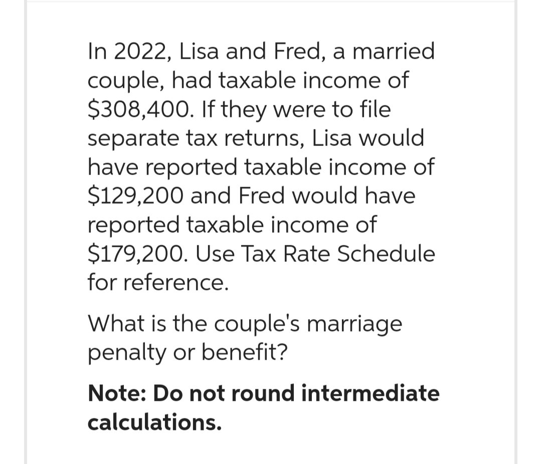 In 2022, Lisa and Fred, a married
couple, had taxable income of
$308,400. If they were to file
separate tax returns, Lisa would
have reported taxable income of
$129,200 and Fred would have
reported taxable income of
$179,200. Use Tax Rate Schedule
for reference.
What is the couple's marriage
penalty or benefit?
Note: Do not round intermediate
calculations.