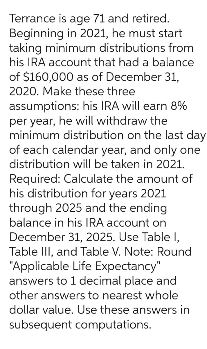 Terrance is age 71 and retired.
Beginning in 2021, he must start
taking minimum distributions from
his IRA account that had a balance
of $160,000 as of December 31,
2020. Make these three
assumptions: his IRA will earn 8%
per year, he will withdraw the
minimum distribution on the last day
of each calendar year, and only one
distribution will be taken in 2021.
Required: Calculate the amount of
his distribution for years 2021
through 2025 and the ending
balance in his IRA account on
December 31, 2025. Use Table 1,
Table III, and Table V. Note: Round
"Applicable Life Expectancy"
answers to 1 decimal place and
other answers to nearest whole
dollar value. Use these answers in
subsequent computations.