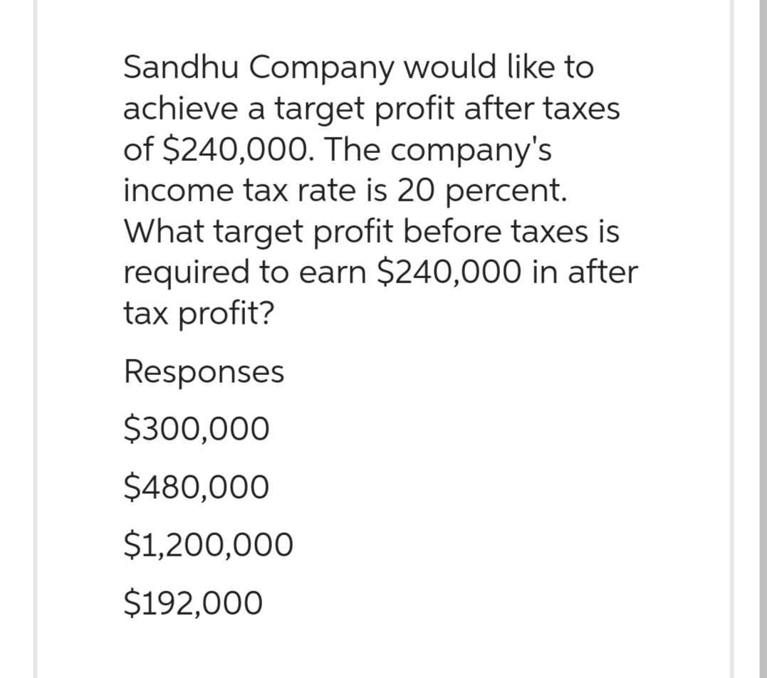 Sandhu Company would like to
achieve a target profit after taxes
of $240,000. The company's
income tax rate is 20 percent.
What target profit before taxes is
required to earn $240,000 in after
tax profit?
Responses
$300,000
$480,000
$1,200,000
$192,000